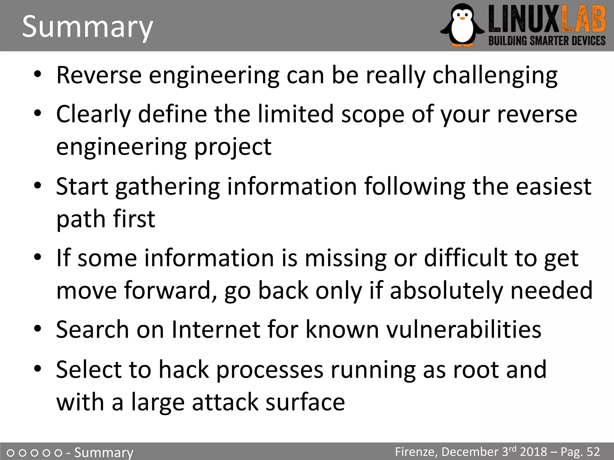 ○ ○ ○ ○ ○ - Summary
Summary
Firenze, December 3rd 2018 – Pag. 52
• Reverse engineering can be really challenging
• Clearly define the limited scope of your reverse
engineering project
• Start gathering information following the easiest
path first
• If some information is missing or difficult to get
move forward, go back only if absolutely needed
• Search on Internet for known vulnerabilities
• Select to hack processes running as root and
with a large attack surface
 