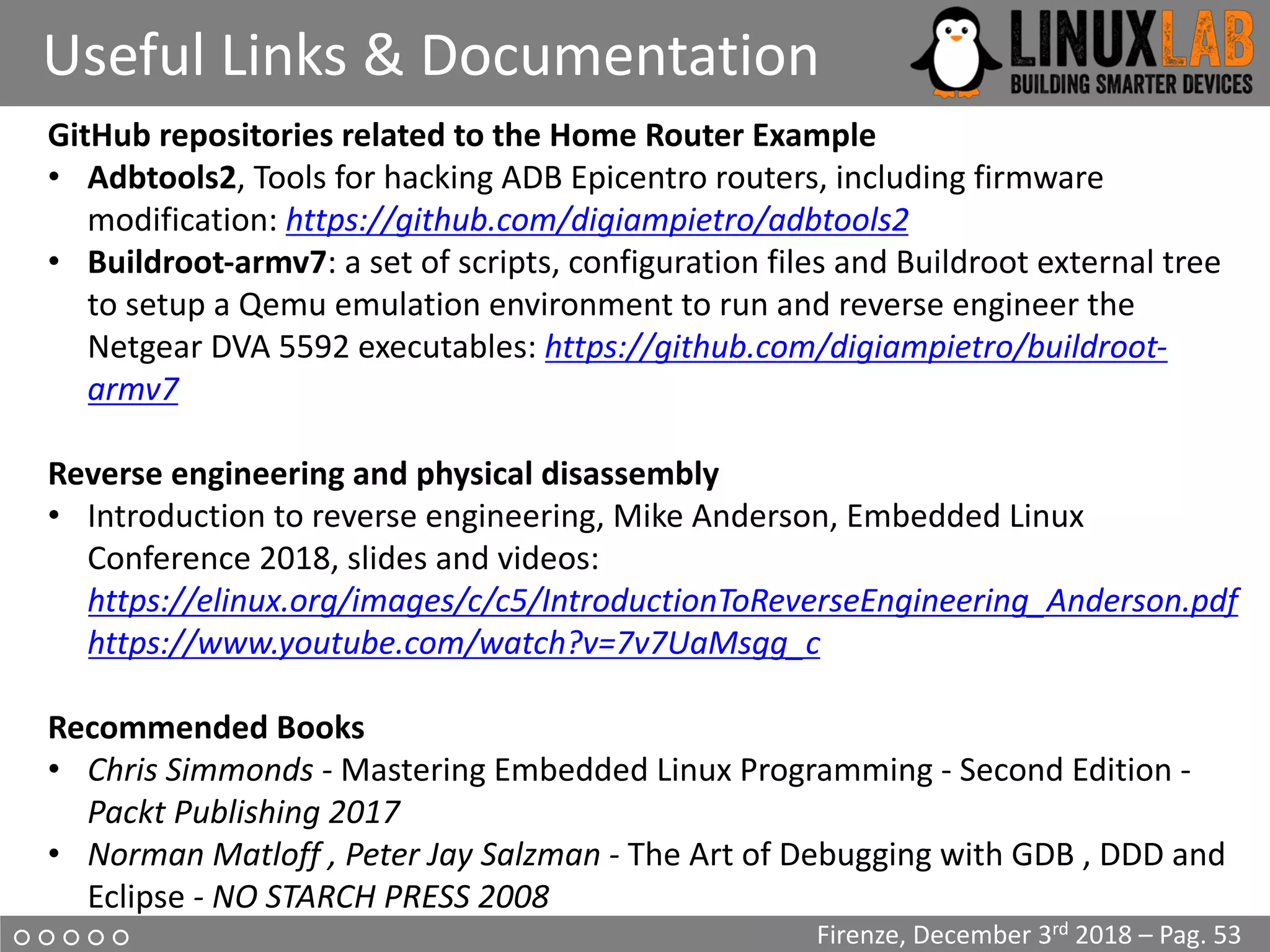 ○ ○ ○ ○ ○
Useful Links & Documentation
Firenze, December 3rd 2018 – Pag. 53
GitHub repositories related to the Home Router Example
• Adbtools2, Tools for hacking ADB Epicentro routers, including firmware
modification: https://github.com/digiampietro/adbtools2
• Buildroot-armv7: a set of scripts, configuration files and Buildroot external tree
to setup a Qemu emulation environment to run and reverse engineer the
Netgear DVA 5592 executables: https://github.com/digiampietro/buildroot-
armv7
Reverse engineering and physical disassembly
• Introduction to reverse engineering, Mike Anderson, Embedded Linux
Conference 2018, slides and videos:
https://elinux.org/images/c/c5/IntroductionToReverseEngineering_Anderson.pdf
https://www.youtube.com/watch?v=7v7UaMsgg_c
Recommended Books
• Chris Simmonds - Mastering Embedded Linux Programming - Second Edition -
Packt Publishing 2017
• Norman Matloff , Peter Jay Salzman - The Art of Debugging with GDB , DDD and
Eclipse - NO STARCH PRESS 2008
 