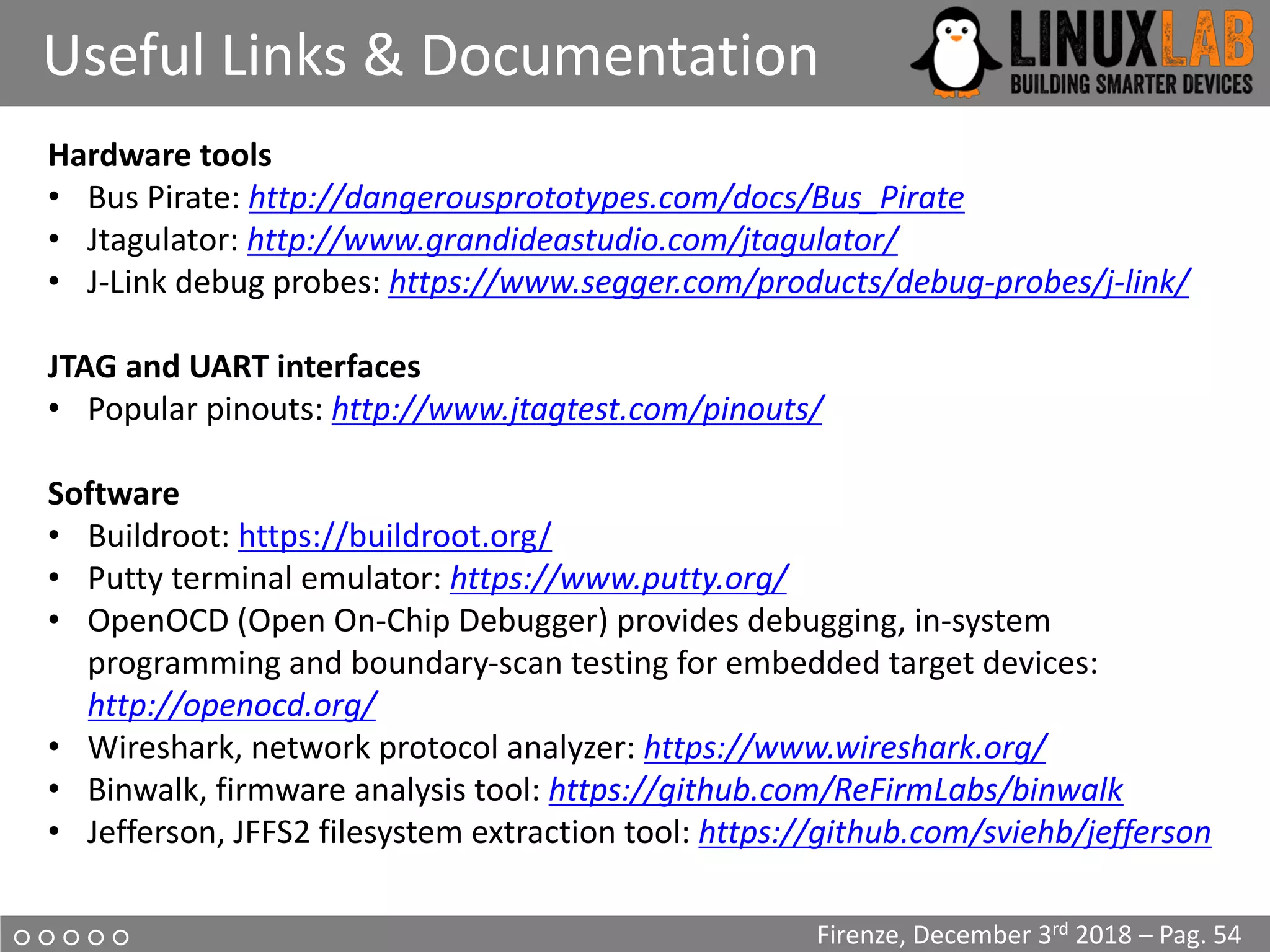 ○ ○ ○ ○ ○
Useful Links & Documentation
Firenze, December 3rd 2018 – Pag. 54
Hardware tools
• Bus Pirate: http://dangerousprototypes.com/docs/Bus_Pirate
• Jtagulator: http://www.grandideastudio.com/jtagulator/
• J-Link debug probes: https://www.segger.com/products/debug-probes/j-link/
JTAG and UART interfaces
• Popular pinouts: http://www.jtagtest.com/pinouts/
Software
• Buildroot: https://buildroot.org/
• Putty terminal emulator: https://www.putty.org/
• OpenOCD (Open On-Chip Debugger) provides debugging, in-system
programming and boundary-scan testing for embedded target devices:
http://openocd.org/
• Wireshark, network protocol analyzer: https://www.wireshark.org/
• Binwalk, firmware analysis tool: https://github.com/ReFirmLabs/binwalk
• Jefferson, JFFS2 filesystem extraction tool: https://github.com/sviehb/jefferson
 