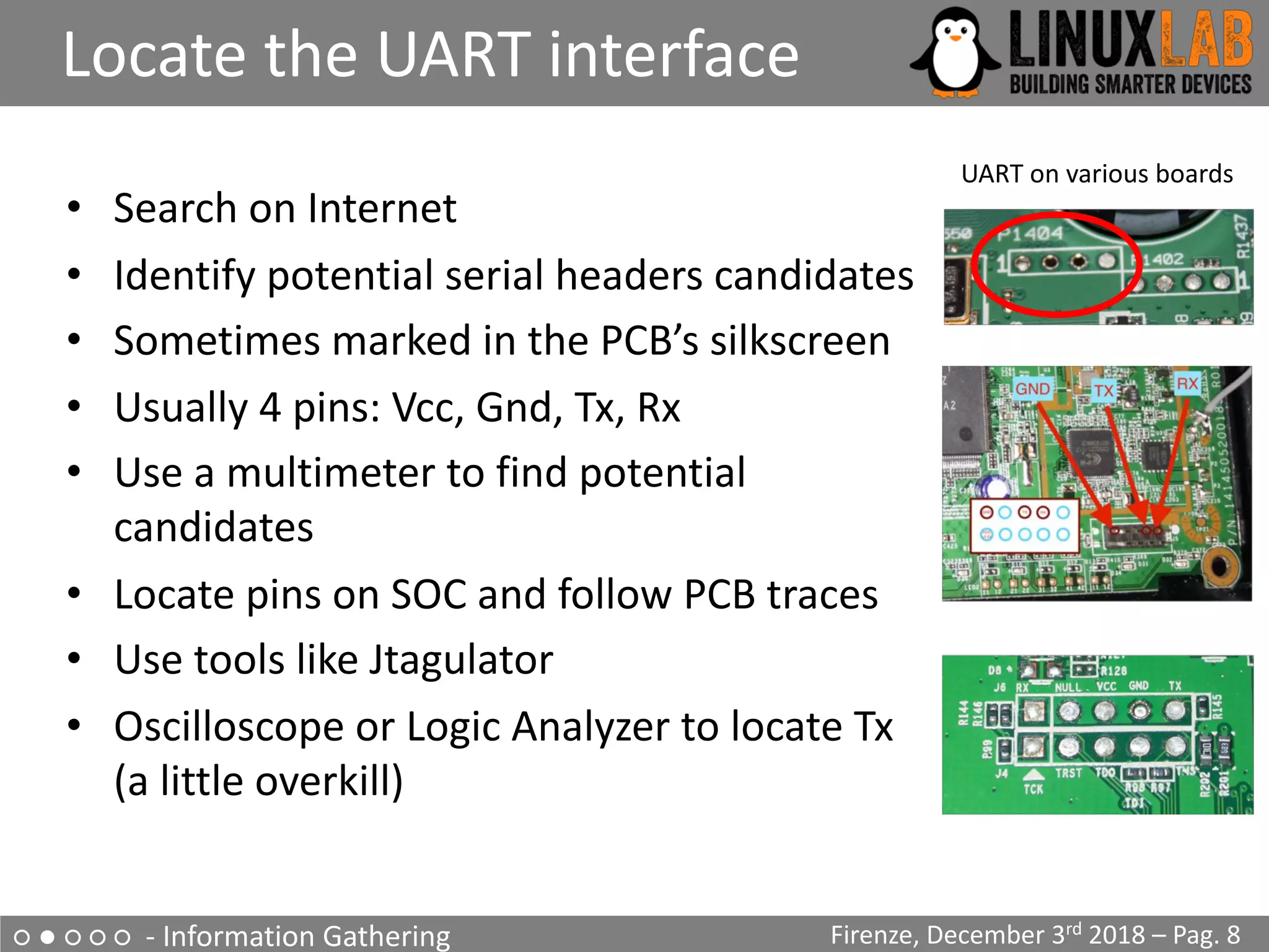 ○ ● ○ ○ ○ - Information Gathering
Locate the UART interface
Firenze, December 3rd 2018 – Pag. 8
• Search on Internet
• Identify potential serial headers candidates
• Sometimes marked in the PCB’s silkscreen
• Usually 4 pins: Vcc, Gnd, Tx, Rx
• Use a multimeter to find potential
candidates
• Locate pins on SOC and follow PCB traces
• Use tools like Jtagulator
• Oscilloscope or Logic Analyzer to locate Tx
(a little overkill)
UART on various boards
 