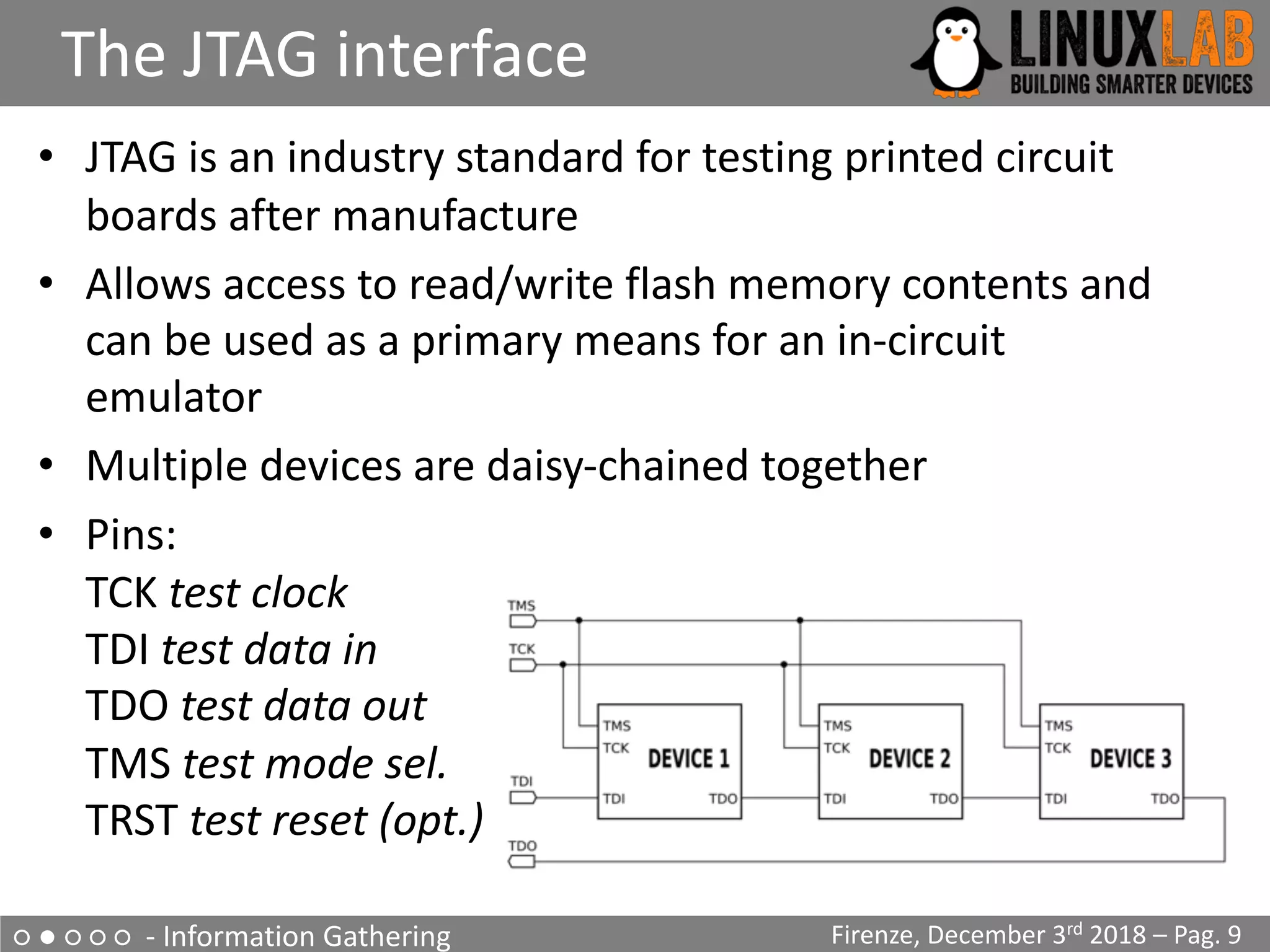 ○ ● ○ ○ ○ - Information Gathering
The JTAG interface
Firenze, December 3rd 2018 – Pag. 9
• JTAG is an industry standard for testing printed circuit
boards after manufacture
• Allows access to read/write flash memory contents and
can be used as a primary means for an in-circuit
emulator
• Multiple devices are daisy-chained together
• Pins:
TCK test clock
TDI test data in
TDO test data out
TMS test mode sel.
TRST test reset (opt.)
 