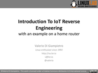 Introduction To IoT Reverse
Engineering
with an example on a home router
Valerio Di Giampietro
Linux enthusiast since 1993
http://va.ler.io
v@ler.io
@valerio
©Valerio Di Giampietro - This work is licensed under a Creative Commons Attribution 4.0 International License
 