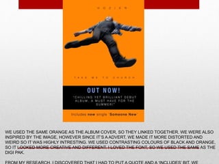 WE USED THE SAME ORANGE AS THE ALBUM COVER, SO THEY LINKED TOGETHER. WE WERE ALSO
INSPIRED BY THE IMAGE, HOWEVER SINCE IT’S A ADVERT, WE MADE IT MORE DISTORTED AND
WEIRD SO IT WAS HIGHLY INTRESTING. WE USED CONTRASTING COLOURS OF BLACK AND ORANGE,
SO IT LOOKED MORE CREATIVE AND DIFFERENT. I LOVED THE FONT, SO WE USED THE SAME AS THE
DIGI PAK.
 
