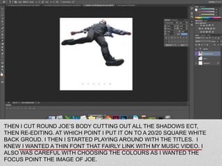THEN I CUT ROUND JOE’S BODY CUTTING OUT ALL THE SHADOWS ECT,
THEN RE-EDITING. AT WHICH POINT I PUT IT ON TO A 20/20 SQUARE WHITE
BACK GROUD. I THEN I STARTED PLAYING AROUND WITH THE TITLES. I
KNEW I WANTED A THIN FONT THAT FAIRLY LINK WITH MY MUSIC VIDEO. I
ALSO WAS CAREFUL WITH CHOOSING THE COLOURS AS I WANTED THE
FOCUS POINT THE IMAGE OF JOE.
 