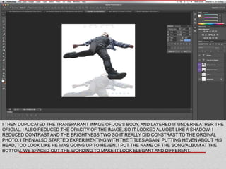 I THEN DUPLICATED THE TRANSPARANT IMAGE OF JOE’S BODY, AND LAYERED IT UNDERNEATHER THE
ORIGIAL. I ALSO REDUCED THE OPACITY OF THE IMAGE, SO IT LOOKED ALMOST LIKE A SHADOW. I
REDUCED CONTRAST AND THE BRIGHTNESS TWO SO IT REALLY DID CONSTRAST TO THE ORGINAL
PHOTO. I THEN ALSO STARTED EXPERIMENTING WITH THE TITLES AGAIN, PUTTING HEVEN ABOUT HIS
HEAD, TOO LOOK LIKE HE WAS GOING UP TO HEVEN. I PUT THE NAME OF THE SONG/ALBUM AT THE
BOTTOM. WE SPACED OUT THE WORDING TO MAKE IT LOOK ELEGANT AND DIFFERENT.
 