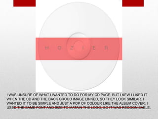 I WAS UNSURE OF WHAT I WANTED TO DO FOR MY CD PAGE. BUT I KEW I LIKED IT
WHEN THE CD AND THE BACK GROUD IMAGE LINKED, SO THEY LOOK SIMILAR. I
WANTED IT TO BE SIMPLE AND JUST A POP OF COLOUR LIKE THE ALBUM COVER. I
USED THE SAME FONT AND SIZE TO MATAIN THE LOGO, SO IT WAS RECOGNISABLE.
 