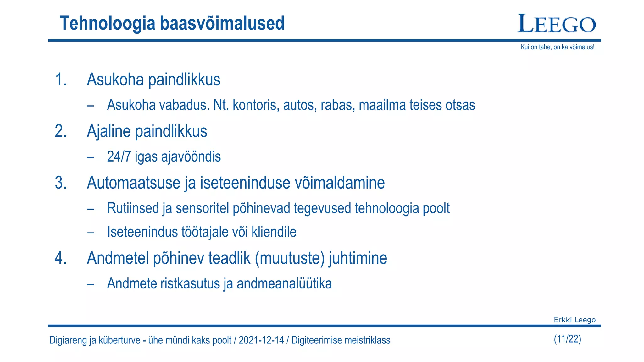 Kui on tahe, on ka võimalus!
Erkki Leego
(11/22)
Tehnoloogia baasvõimalused
1. Asukoha paindlikkus
– Asukoha vabadus. Nt. kontoris, autos, rabas, maailma teises otsas
2. Ajaline paindlikkus
– 24/7 igas ajavööndis
3. Automaatsuse ja iseteeninduse võimaldamine
– Rutiinsed ja sensoritel põhinevad tegevused tehnoloogia poolt
– Iseteenindus töötajale või kliendile
4. Andmetel põhinev teadlik (muutuste) juhtimine
– Andmete ristkasutus ja andmeanalüütika
Digiareng ja küberturve - ühe mündi kaks poolt / 2021-12-14 / Digiteerimise meistriklass
 