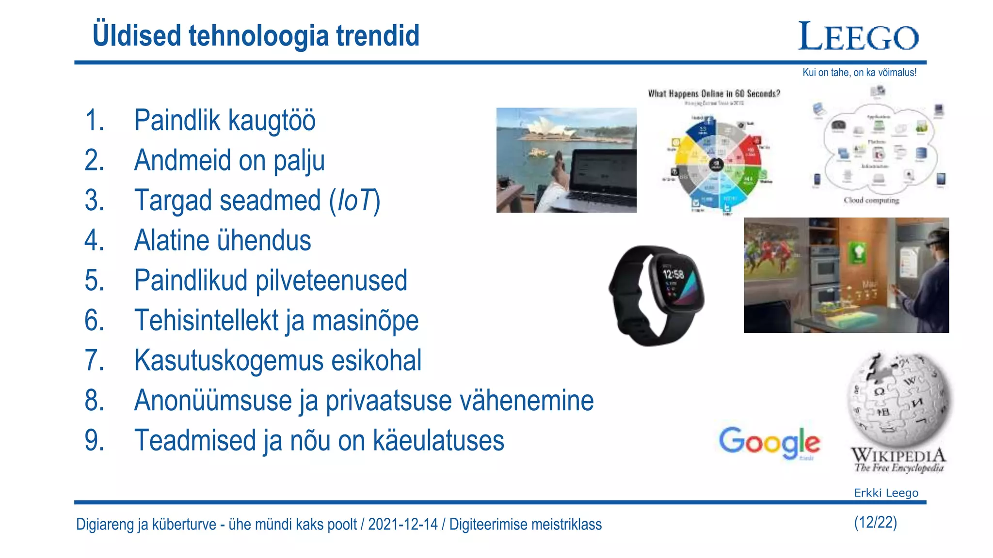 Kui on tahe, on ka võimalus!
Erkki Leego
(12/22)
Üldised tehnoloogia trendid
1. Paindlik kaugtöö
2. Andmeid on palju
3. Targad seadmed (IoT)
4. Alatine ühendus
5. Paindlikud pilveteenused
6. Tehisintellekt ja masinõpe
7. Kasutuskogemus esikohal
8. Anonüümsuse ja privaatsuse vähenemine
9. Teadmised ja nõu on käeulatuses
Digiareng ja küberturve - ühe mündi kaks poolt / 2021-12-14 / Digiteerimise meistriklass
 