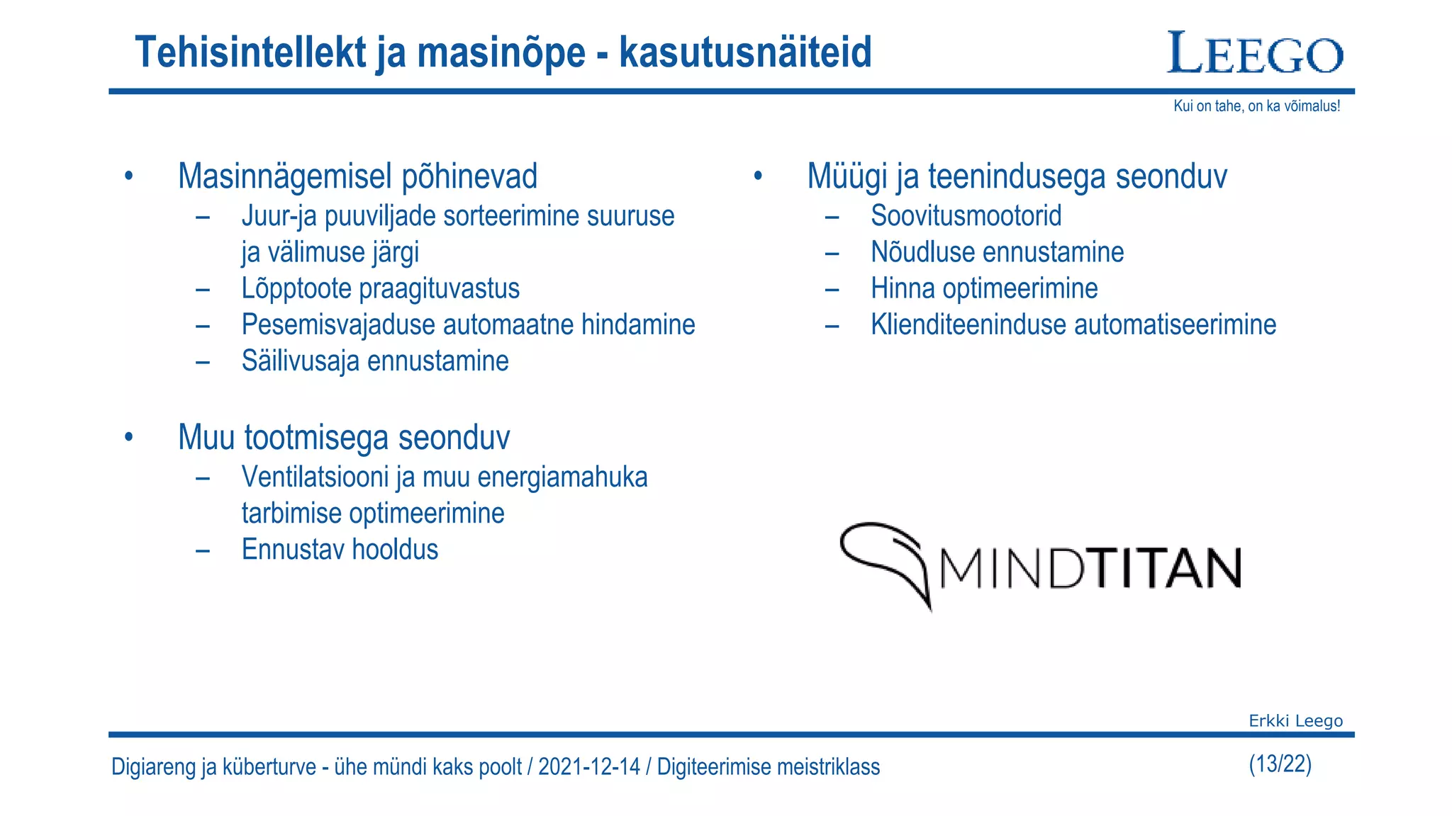 Kui on tahe, on ka võimalus!
Erkki Leego
(13/22)
Tehisintellekt ja masinõpe - kasutusnäiteid
• Masinnägemisel põhinevad
– Juur-ja puuviljade sorteerimine suuruse
ja välimuse järgi
– Lõpptoote praagituvastus
– Pesemisvajaduse automaatne hindamine
– Säilivusaja ennustamine
• Muu tootmisega seonduv
– Ventilatsiooni ja muu energiamahuka
tarbimise optimeerimine
– Ennustav hooldus
• Müügi ja teenindusega seonduv
– Soovitusmootorid
– Nõudluse ennustamine
– Hinna optimeerimine
– Klienditeeninduse automatiseerimine
Digiareng ja küberturve - ühe mündi kaks poolt / 2021-12-14 / Digiteerimise meistriklass
 
