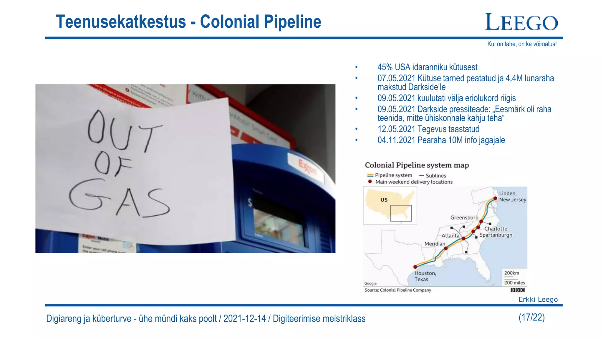 Kui on tahe, on ka võimalus!
Erkki Leego
(17/22)
Teenusekatkestus - Colonial Pipeline
• 45% USA idaranniku kütusest
• 07.05.2021 Kütuse tarned peatatud ja 4.4M lunaraha
makstud Darkside’le
• 09.05.2021 kuulutati välja eriolukord riigis
• 09.05.2021 Darkside pressiteade: „Eesmärk oli raha
teenida, mitte ühiskonnale kahju teha“
• 12.05.2021 Tegevus taastatud
• 04.11.2021 Pearaha 10M info jagajale
Digiareng ja küberturve - ühe mündi kaks poolt / 2021-12-14 / Digiteerimise meistriklass
 