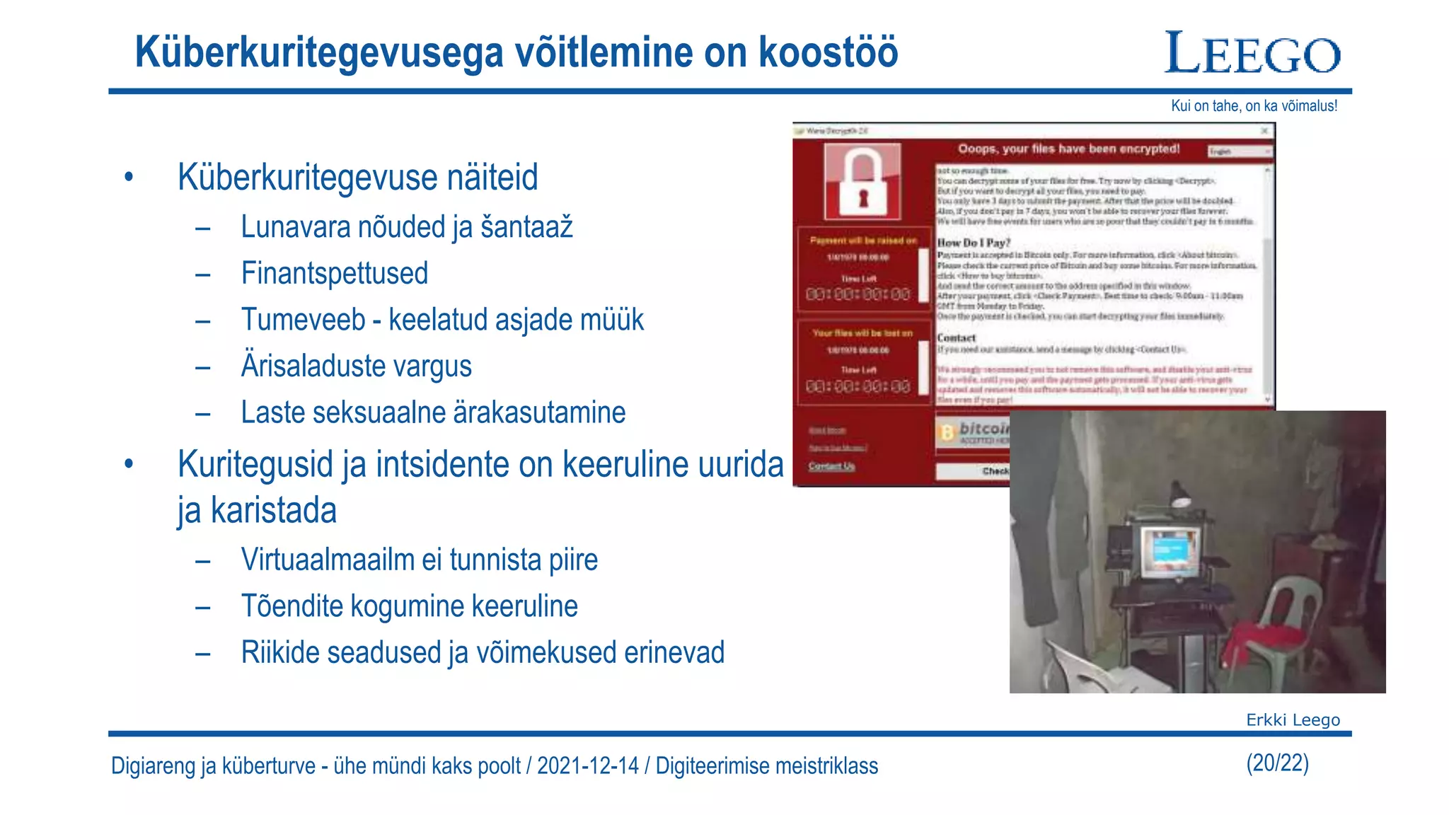 Kui on tahe, on ka võimalus!
Erkki Leego
(20/22)
Küberkuritegevusega võitlemine on koostöö
• Küberkuritegevuse näiteid
– Lunavara nõuded ja šantaaž
– Finantspettused
– Tumeveeb - keelatud asjade müük
– Ärisaladuste vargus
– Laste seksuaalne ärakasutamine
• Kuritegusid ja intsidente on keeruline uurida
ja karistada
– Virtuaalmaailm ei tunnista piire
– Tõendite kogumine keeruline
– Riikide seadused ja võimekused erinevad
Digiareng ja küberturve - ühe mündi kaks poolt / 2021-12-14 / Digiteerimise meistriklass
 
