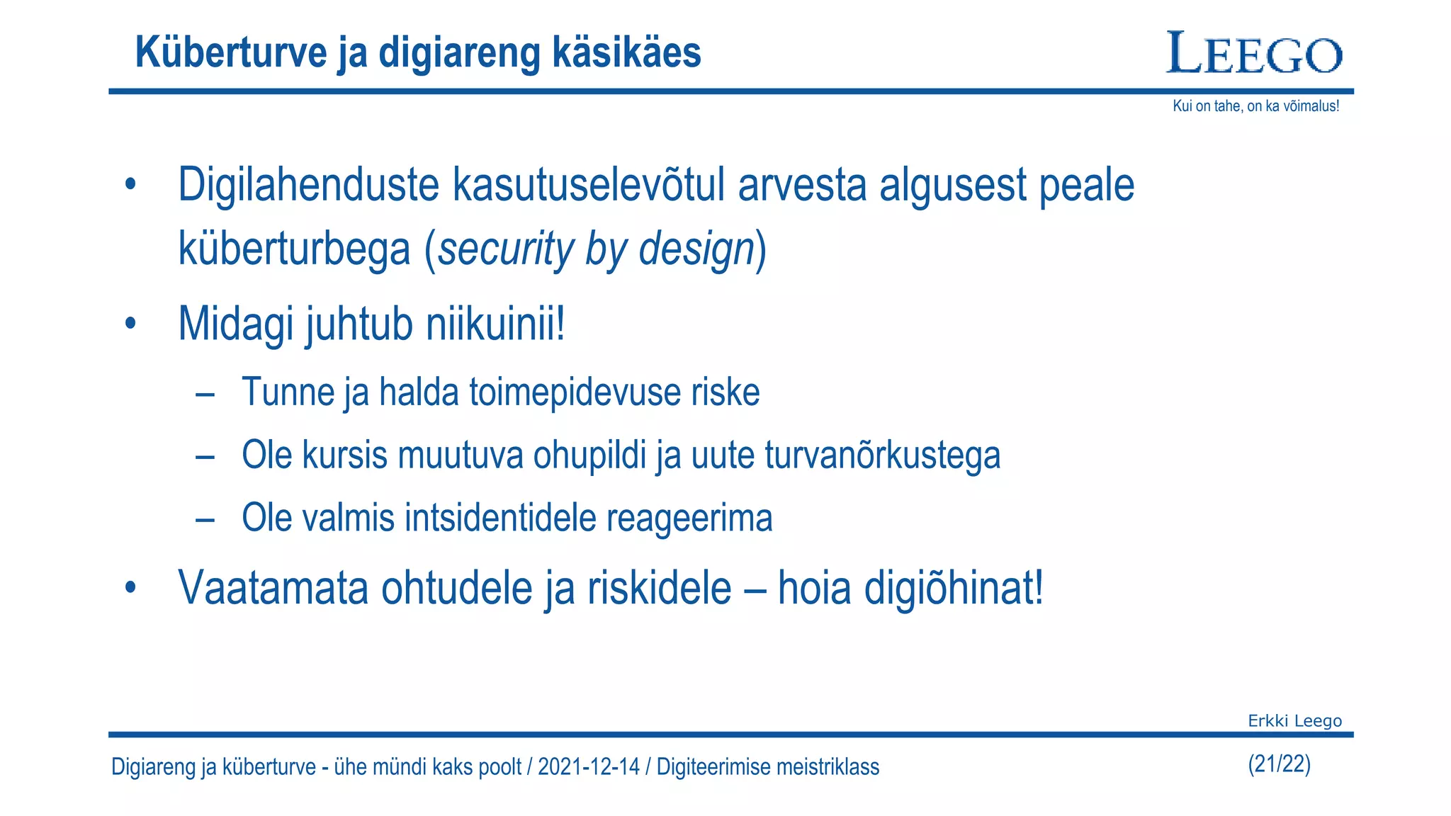 Kui on tahe, on ka võimalus!
Erkki Leego
(21/22)
Küberturve ja digiareng käsikäes
• Digilahenduste kasutuselevõtul arvesta algusest peale
küberturbega (security by design)
• Midagi juhtub niikuinii!
– Tunne ja halda toimepidevuse riske
– Ole kursis muutuva ohupildi ja uute turvanõrkustega
– Ole valmis intsidentidele reageerima
• Vaatamata ohtudele ja riskidele – hoia digiõhinat!
Digiareng ja küberturve - ühe mündi kaks poolt / 2021-12-14 / Digiteerimise meistriklass
 