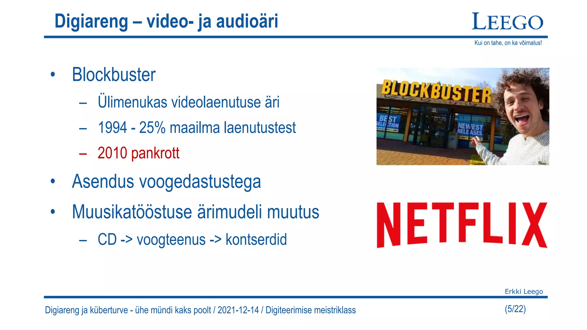 Kui on tahe, on ka võimalus!
Erkki Leego
(5/22)
Digiareng – video- ja audioäri
• Blockbuster
– Ülimenukas videolaenutuse äri
– 1994 - 25% maailma laenutustest
– 2010 pankrott
• Asendus voogedastustega
• Muusikatööstuse ärimudeli muutus
– CD -> voogteenus -> kontserdid
Digiareng ja küberturve - ühe mündi kaks poolt / 2021-12-14 / Digiteerimise meistriklass
 