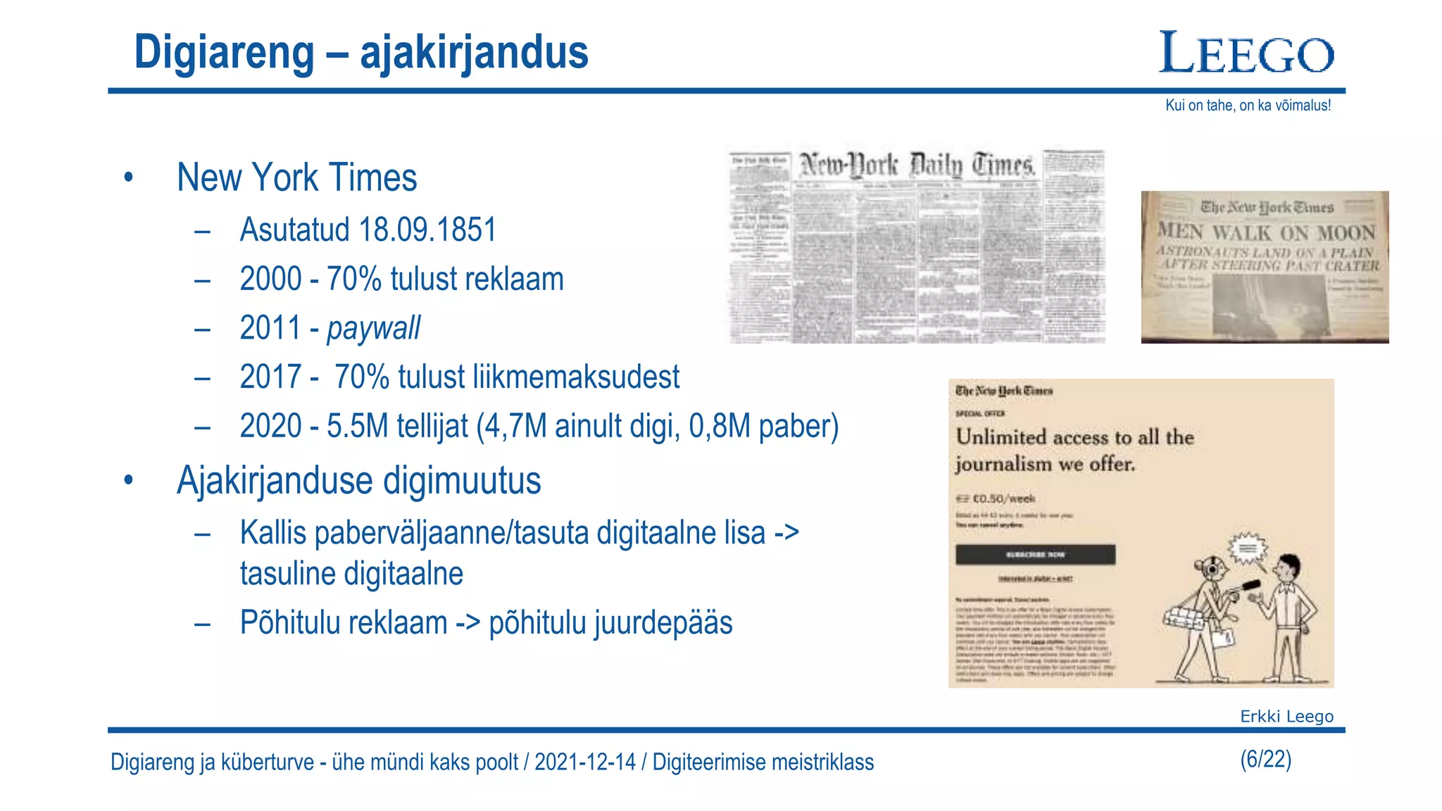 Kui on tahe, on ka võimalus!
Erkki Leego
(6/22)
Digiareng – ajakirjandus
• New York Times
– Asutatud 18.09.1851
– 2000 - 70% tulust reklaam
– 2011 - paywall
– 2017 - 70% tulust liikmemaksudest
– 2020 - 5.5M tellijat (4,7M ainult digi, 0,8M paber)
• Ajakirjanduse digimuutus
– Kallis paberväljaanne/tasuta digitaalne lisa ->
tasuline digitaalne
– Põhitulu reklaam -> põhitulu juurdepääs
Digiareng ja küberturve - ühe mündi kaks poolt / 2021-12-14 / Digiteerimise meistriklass
 