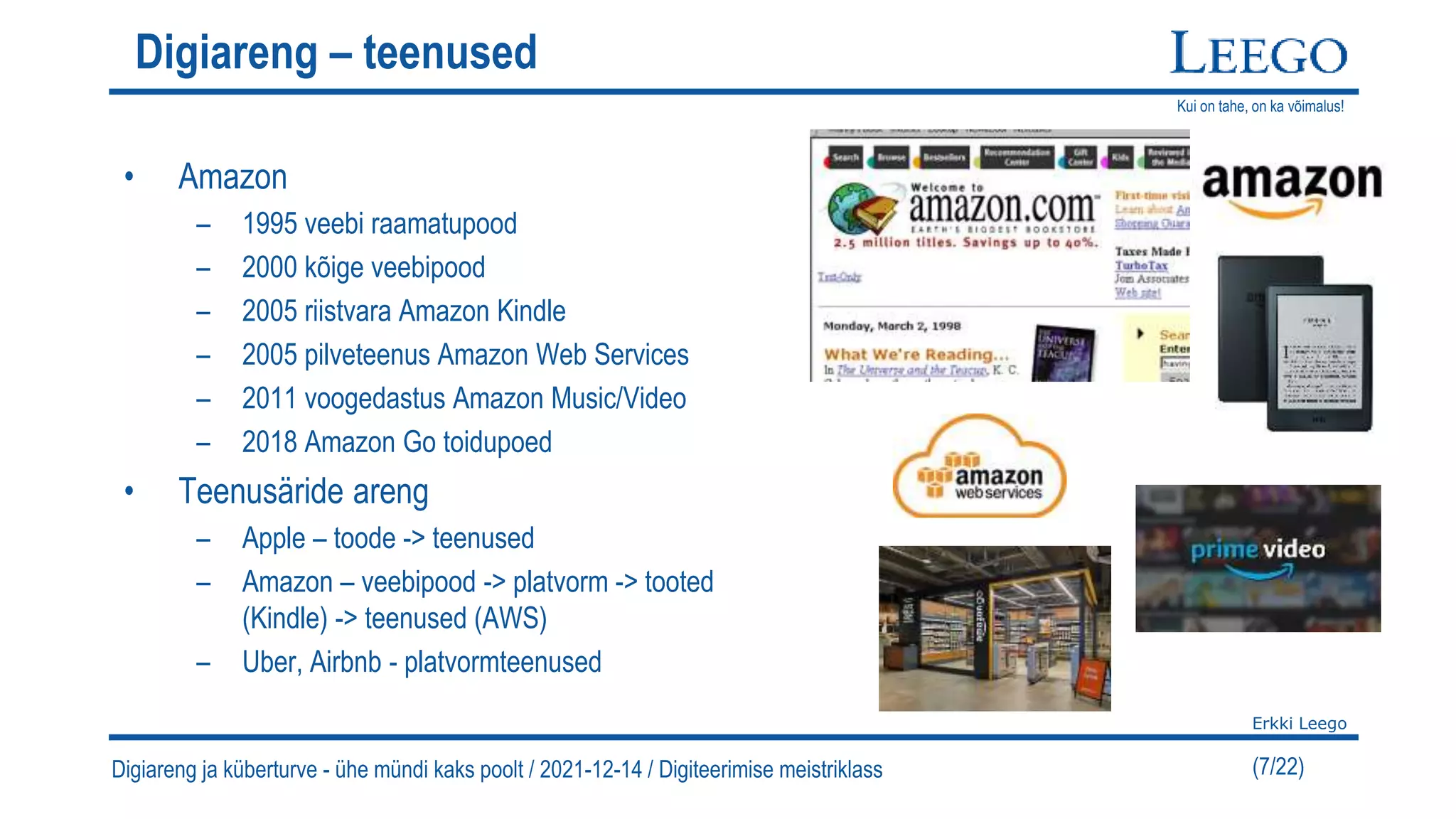 Kui on tahe, on ka võimalus!
Erkki Leego
(7/22)
Digiareng – teenused
• Amazon
– 1995 veebi raamatupood
– 2000 kõige veebipood
– 2005 riistvara Amazon Kindle
– 2005 pilveteenus Amazon Web Services
– 2011 voogedastus Amazon Music/Video
– 2018 Amazon Go toidupoed
• Teenusäride areng
– Apple – toode -> teenused
– Amazon – veebipood -> platvorm -> tooted
(Kindle) -> teenused (AWS)
– Uber, Airbnb - platvormteenused
Digiareng ja küberturve - ühe mündi kaks poolt / 2021-12-14 / Digiteerimise meistriklass
 