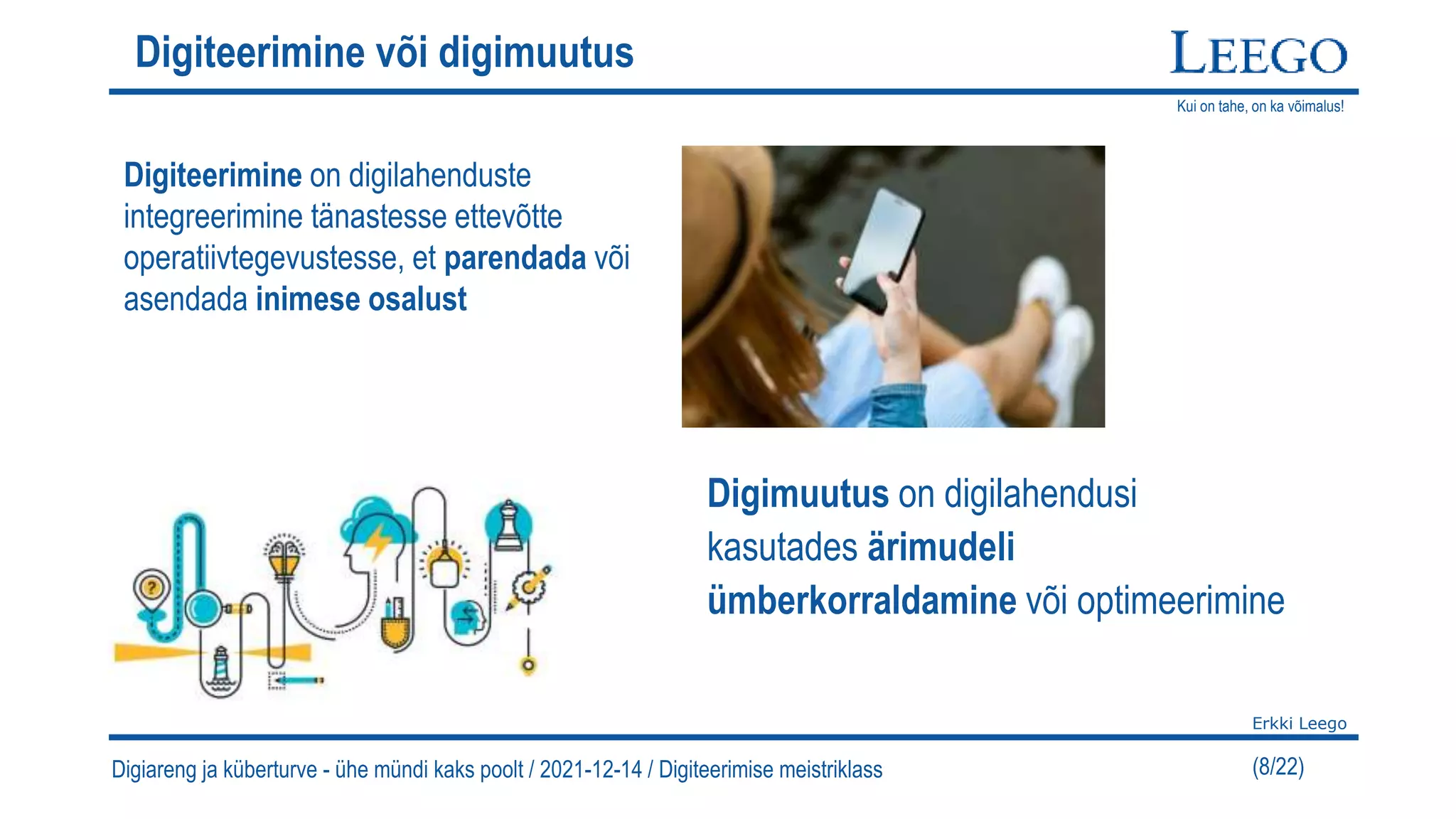 Kui on tahe, on ka võimalus!
Erkki Leego
(8/22)
Digiteerimine või digimuutus
Digiteerimine on digilahenduste
integreerimine tänastesse ettevõtte
operatiivtegevustesse, et parendada või
asendada inimese osalust
Digimuutus on digilahendusi
kasutades ärimudeli
ümberkorraldamine või optimeerimine
Digiareng ja küberturve - ühe mündi kaks poolt / 2021-12-14 / Digiteerimise meistriklass
 