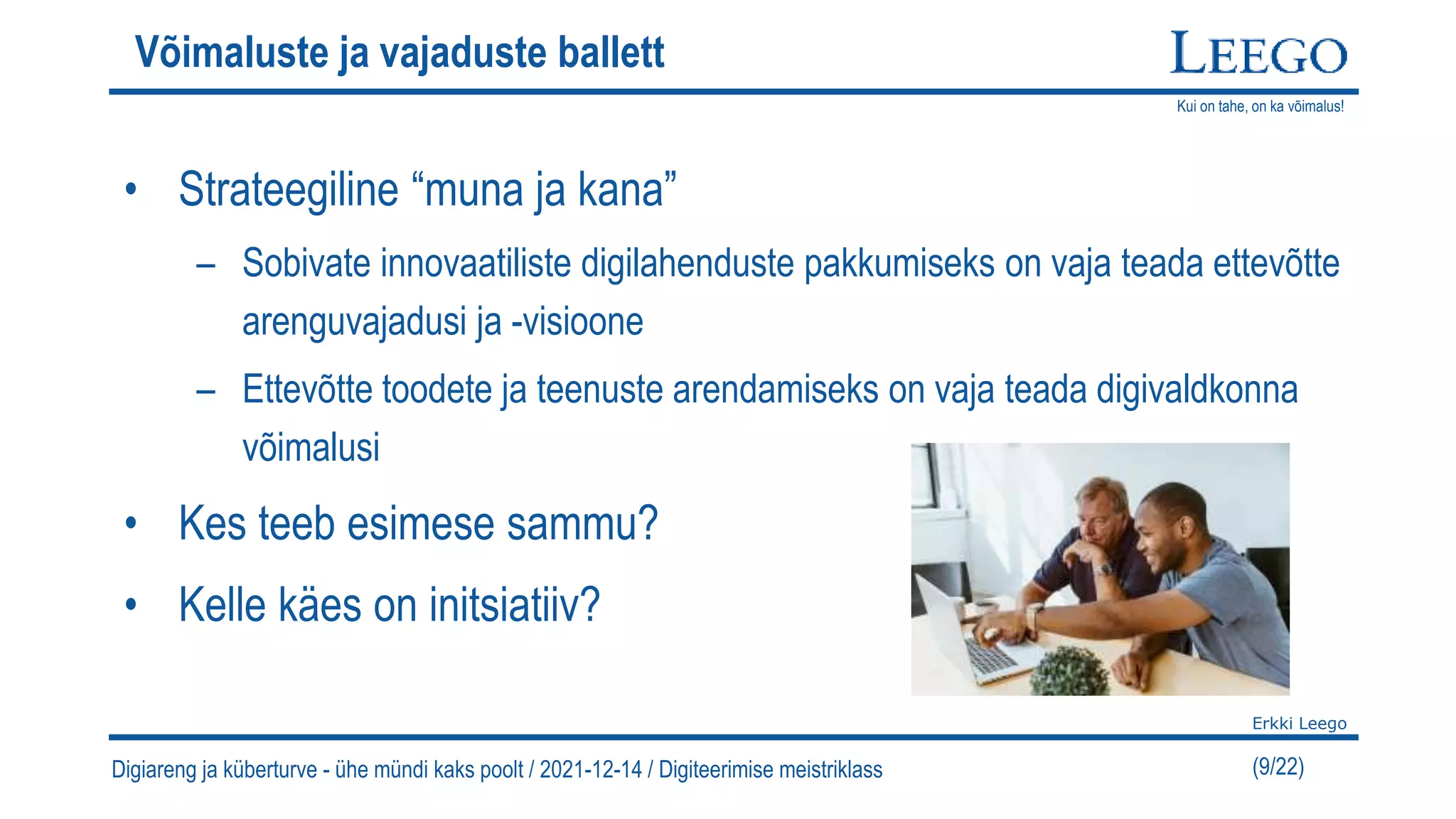 Kui on tahe, on ka võimalus!
Erkki Leego
(9/22)
Võimaluste ja vajaduste ballett
• Strateegiline “muna ja kana”
– Sobivate innovaatiliste digilahenduste pakkumiseks on vaja teada ettevõtte
arenguvajadusi ja -visioone
– Ettevõtte toodete ja teenuste arendamiseks on vaja teada digivaldkonna
võimalusi
• Kes teeb esimese sammu?
• Kelle käes on initsiatiiv?
Digiareng ja küberturve - ühe mündi kaks poolt / 2021-12-14 / Digiteerimise meistriklass
 