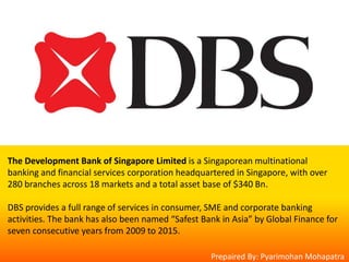 The Development Bank of Singapore Limited is a Singaporean multinational
banking and financial services corporation headquartered in Singapore, with over
280 branches across 18 markets and a total asset base of $340 Bn.
DBS provides a full range of services in consumer, SME and corporate banking
activities. The bank has also been named “Safest Bank in Asia” by Global Finance for
seven consecutive years from 2009 to 2015.
Prepaired By: Pyarimohan Mohapatra
 