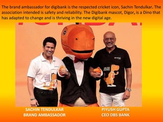 The brand ambassador for digibank is the respected cricket icon, Sachin Tendulkar. The
association intended is safety and reliability. The Digibank mascot, Digor, is a Dino that
has adapted to change and is thriving in the new digital age.
SACHIN TENDULKAR
BRAND AMBASSADOR
PIYUSH GUPTA
CEO DBS BANK
 
