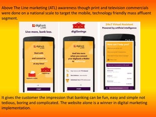 It gives the customer the impression that banking can be fun, easy and simple not
tedious, boring and complicated. The website alone is a winner in digital marketing
implementation.
Above The Line marketing (ATL) awareness though print and television commercials
were done on a national scale to target the mobile, technology friendly mass affluent
segment.
 