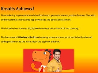 Results Achieved
The marketing implementation did well to launch, generate interest, explain features / benefits
and convert that interest into app downloads and potential customers.
The initiative has achieved 10,00,000 downloads since March’16 and counting.
The buzz around #LiveMore.BankLess is gaining momentum on social media by the day and
adding customers to the learn about the digibank platform.
 