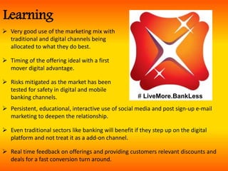  Very good use of the marketing mix with
traditional and digital channels being
allocated to what they do best.
 Timing of the offering ideal with a first
mover digital advantage.
 Risks mitigated as the market has been
tested for safety in digital and mobile
banking channels.
 Persistent, educational, interactive use of social media and post sign-up e-mail
marketing to deepen the relationship.
 Even traditional sectors like banking will benefit if they step up on the digital
platform and not treat it as a add-on channel.
 Real time feedback on offerings and providing customers relevant discounts and
deals for a fast conversion turn around.
Learning
# LiveMore.BankLess
 