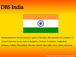DBS India
Headquartered in the commercial capital of Mumbai, DBS operates via a network of
12 bank branches across India in Bangalore, Chennai, Cuddalore, Hyderabad,
Kolhapur, Kolkata, Moradabad, Mumbai, Nashik, New Delhi, Pune, Salem and Surat.
Prepaired By: Pyarimohan Mohapatra
 