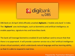 DBS Bank on 26 April 2016 officially unveiled digibank a ‘mobile-only bank’ in India.
The ‘digibank’ uses technologies, such as biometrics and artificial intelligence, to
enable paperless, signature-less and branchless bank.
The bank will leverage biometrics-enabled ID and Aadhaar card to ensure that that
there is no paperwork. It will provide customer service via a 24x7 artificial intelligence-
driven virtual assistant, which understands natural language and has learning ability,
so that it is able to respond in real-time.
Prepaired By: Pyarimohan Mohapatra
 