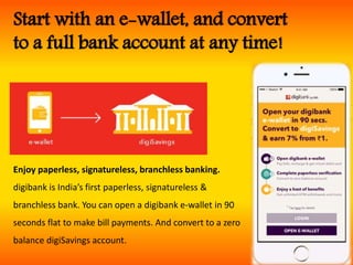 Start with an e-wallet, and convert
to a full bank account at any time!
Enjoy paperless, signatureless, branchless banking.
digibank is India’s first paperless, signatureless &
branchless bank. You can open a digibank e-wallet in 90
seconds flat to make bill payments. And convert to a zero
balance digiSavings account.
 