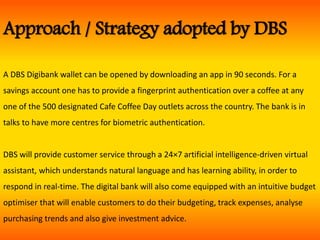 Approach / Strategy adopted by DBS
A DBS Digibank wallet can be opened by downloading an app in 90 seconds. For a
savings account one has to provide a fingerprint authentication over a coffee at any
one of the 500 designated Cafe Coffee Day outlets across the country. The bank is in
talks to have more centres for biometric authentication.
DBS will provide customer service through a 24×7 artificial intelligence-driven virtual
assistant, which understands natural language and has learning ability, in order to
respond in real-time. The digital bank will also come equipped with an intuitive budget
optimiser that will enable customers to do their budgeting, track expenses, analyse
purchasing trends and also give investment advice.
 