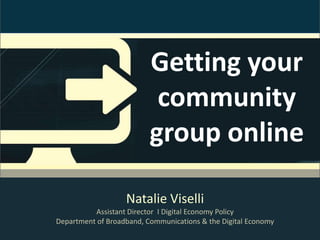 Getting your
                           community
                          group online

                   Natalie Viselli
          Assistant Director I Digital Economy Policy
Department of Broadband, Communications & the Digital Economy
 