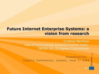 Future Internet Enterprise Systems: a vision from research Presentation,  Digibiz Conference, London, June 17 2009 Cristina Martinez Head of Future Internet Enterprise Systems cluster   INFSO D4, European Commission 