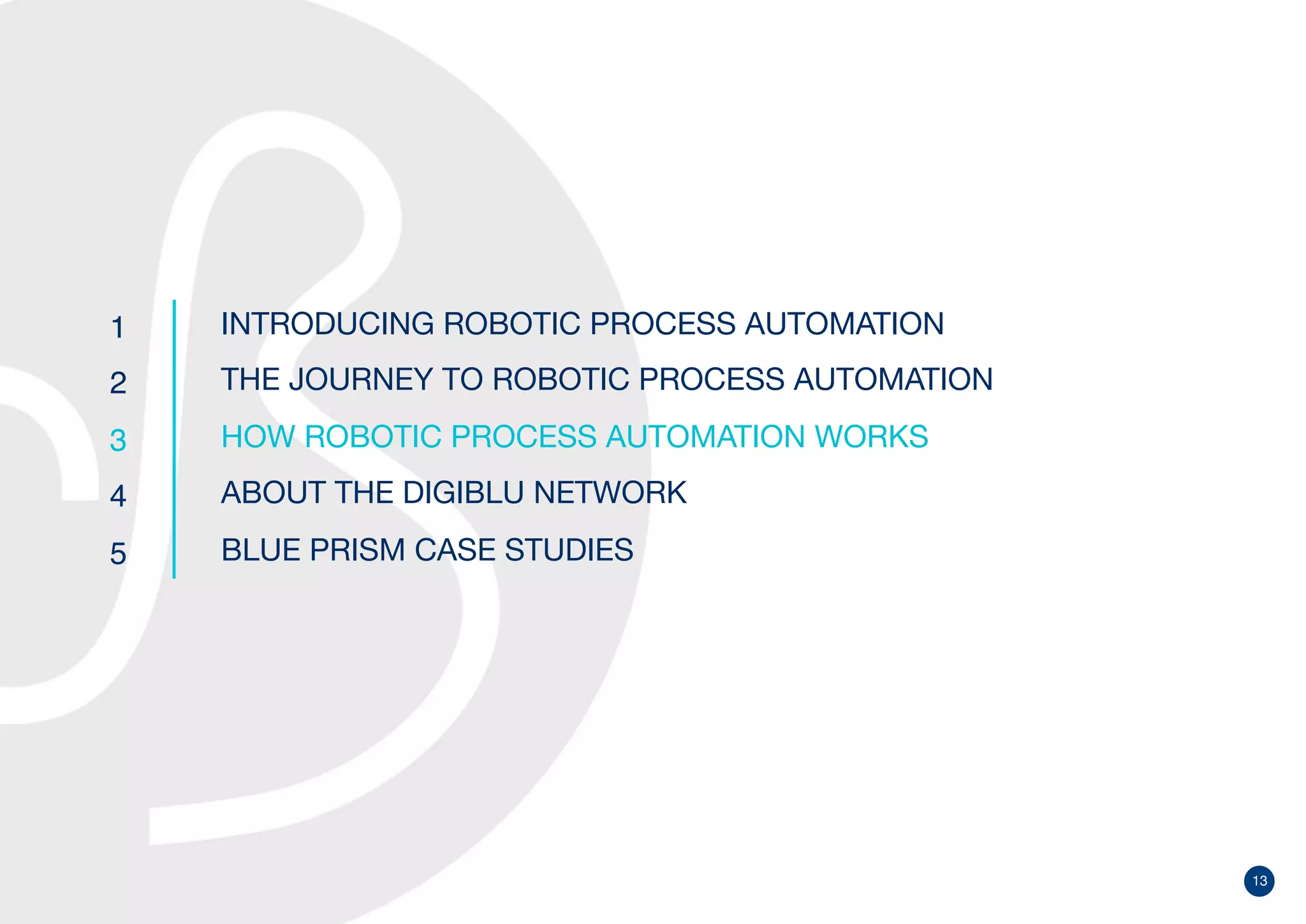 13
1
2
3
4
5
INTRODUCING ROBOTIC PROCESS AUTOMATION
THE JOURNEY TO ROBOTIC PROCESS AUTOMATION
HOW ROBOTIC PROCESS AUTOMATION WORKS
ABOUT THE DIGIBLU NETWORK
BLUE PRISM CASE STUDIES
 
