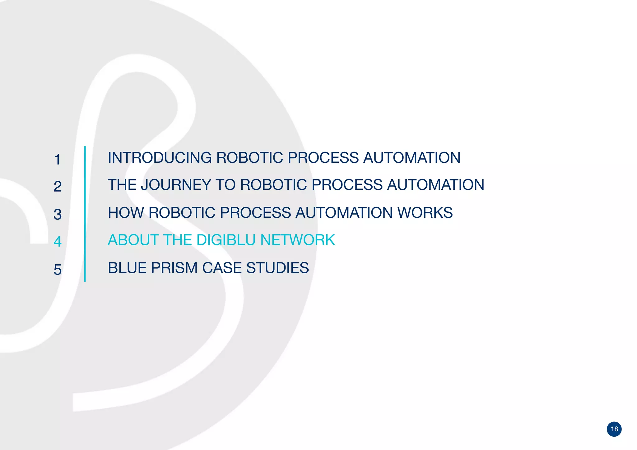 18
1
2
3
4
5
INTRODUCING ROBOTIC PROCESS AUTOMATION
THE JOURNEY TO ROBOTIC PROCESS AUTOMATION
HOW ROBOTIC PROCESS AUTOMATION WORKS
ABOUT THE DIGIBLU NETWORK
BLUE PRISM CASE STUDIES
 