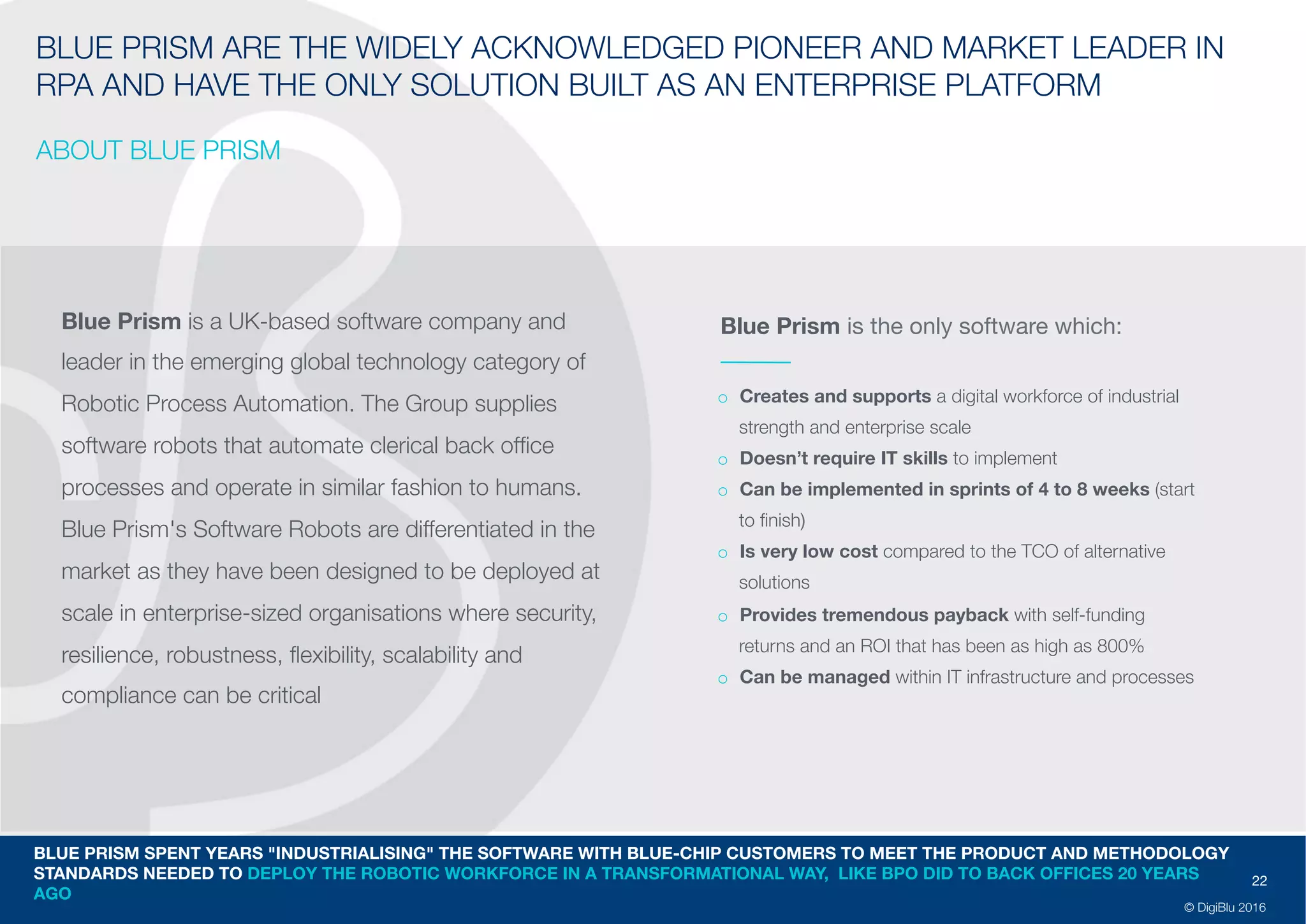22
© DigiBlu 2016
BLUE PRISM ARE THE WIDELY ACKNOWLEDGED PIONEER AND MARKET
LEADER IN RPA AND HAVE THE ONLY SOLUTION BUILT AS AN ENTERPRISE
PLATFORM
ABOUT BLUE PRISM
Blue Prism is a UK-based software company and
leader in the emerging global technology category of
Robotic Process Automation. The Group supplies
software robots that automate clerical back office
processes and operate in similar fashion to humans.
Blue Prism's Software Robots are differentiated in the
market as they have been designed to be deployed at
scale in enterprise-sized organisations where security,
resilience, robustness, flexibility, scalability and
compliance can be critical
o Creates and supports a digital workforce of industrial
strength and enterprise scale
o Doesn’t require IT skills to implement
o Can be implemented in sprints of 4 to 8 weeks
(start to finish)
o Is very low cost compared to the TCO of alternative
solutions
o Provides tremendous payback with self-funding
returns and an ROI that has been as high as 800%
o Can be managed within IT infrastructure and
processes
BLUE PRISM SPENT YEARS "INDUSTRIALISING" THE SOFTWARE WITH BLUE-CHIP CUSTOMERS TO MEET THE PRODUCT AND METHODOLOGY
STANDARDS NEEDED TO DEPLOY THE ROBOTIC WORKFORCE IN A TRANSFORMATIONAL WAY, LIKE BPO DID TO BACK OFFICES 20 YEARS
AGO
Blue Prism is the only software which:
 