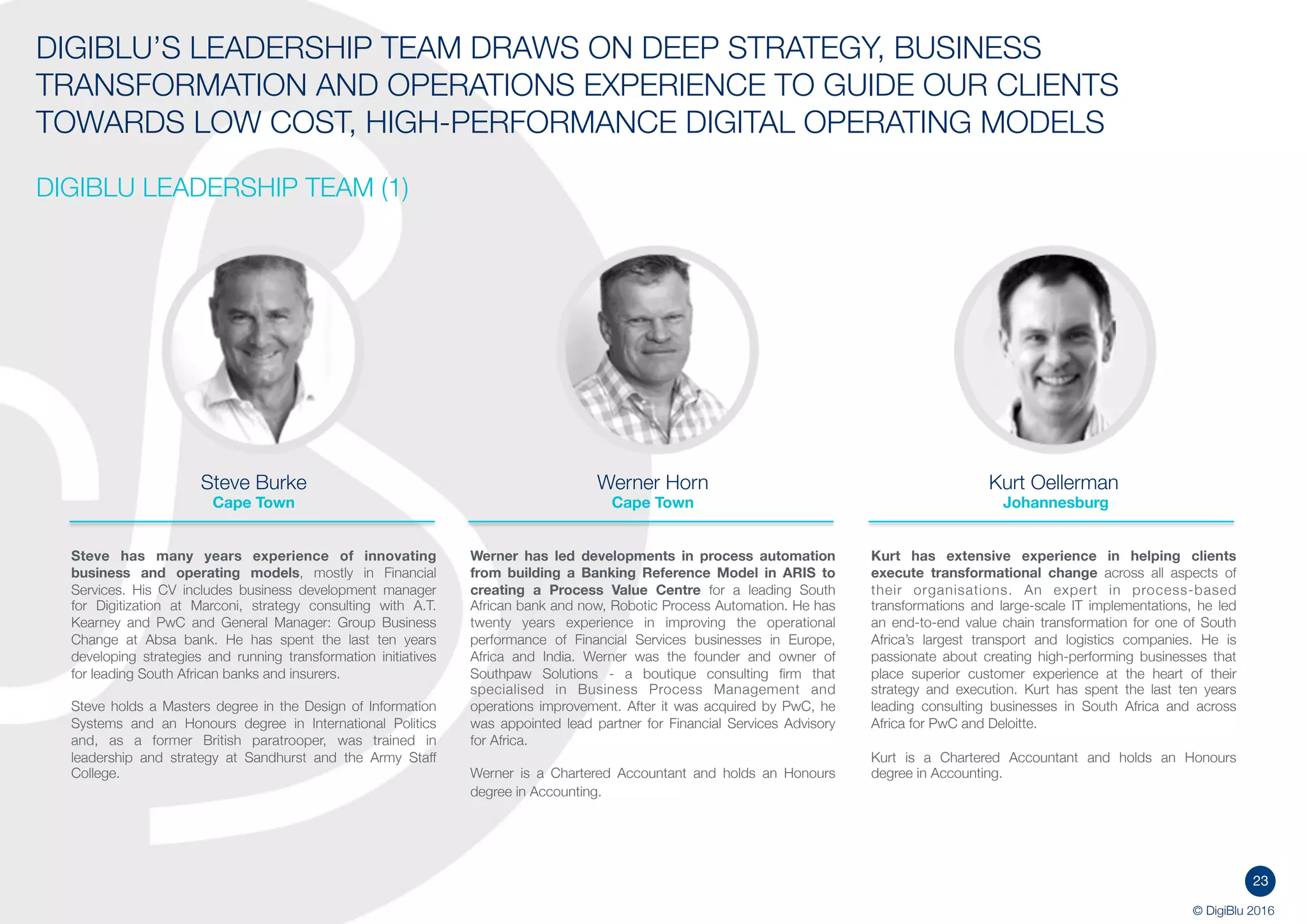 23
© DigiBlu 2016
DIGIBLU’S LEADERSHIP TEAM DRAWS ON DEEP STRATEGY, BUSINESS
TRANSFORMATION AND OPERATIONS EXPERIENCE TO GUIDE OUR CLIENTS
TOWARDS LOW COST, HIGH-PERFORMANCE DIGITAL OPERATING MODELS
DIGIBLU LEADERSHIP TEAM (1)
Steve Burke
Cape Town
Steve has many years experience of innovating
business and operating models, mostly in Financial
Services. His CV includes business development manager
for Digitization at Marconi, strategy consulting with A.T.
Kearney and PwC and General Manager: Group Business
Change at Absa bank. He has spent the last ten years
developing strategies and running transformation initiatives
for leading South African banks and insurers.
Steve holds a Masters degree in the Design of Information
Systems and an Honours degree in International Politics
and, as a former British paratrooper, was trained in
leadership and strategy at Sandhurst and the Army Staff
College.
Werner Horn
Cape Town
Werner has led developments in process automation
from building a Banking Reference Model in ARIS to
creating a Process Value Centre for a leading South
African bank and now, Robotic Process Automation. He
has twenty years experience in improving the operational
performance of Financial Services businesses in Europe,
Africa and India. Werner was the founder and owner of
Southpaw Solutions - a boutique consulting firm that
specialised in Business Process Management and
operations improvement. After it was acquired by PwC, he
was appointed lead partner for Financial Services Advisory
for Africa.
Werner is a Chartered Accountant and holds an Honours
degree in Accounting.
Kurt Oellerman
Johannesburg
Kurt has extensive experience in helping clients
execute transformational change across all aspects of
their organisations. An expert in process-based
transformations and large-scale IT implementations, he led
an end-to-end value chain transformation for one of South
Africa’s largest transport and logistics companies. He is
passionate about creating high-performing businesses that
place superior customer experience at the heart of their
strategy and execution. Kurt has spent the last ten years
leading consulting businesses in South Africa and across
Africa for PwC and Deloitte.
Kurt is a Chartered Accountant and holds an Honours
degree in Accounting.
 
