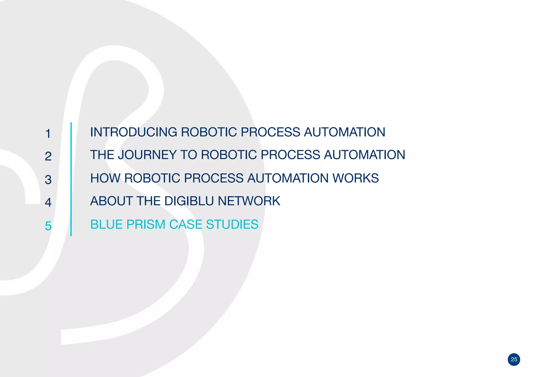 25
1
2
3
4
5
INTRODUCING ROBOTIC PROCESS AUTOMATION
THE JOURNEY TO ROBOTIC PROCESS AUTOMATION
HOW ROBOTIC PROCESS AUTOMATION WORKS
ABOUT THE DIGIBLU NETWORK
BLUE PRISM CASE STUDIES
 