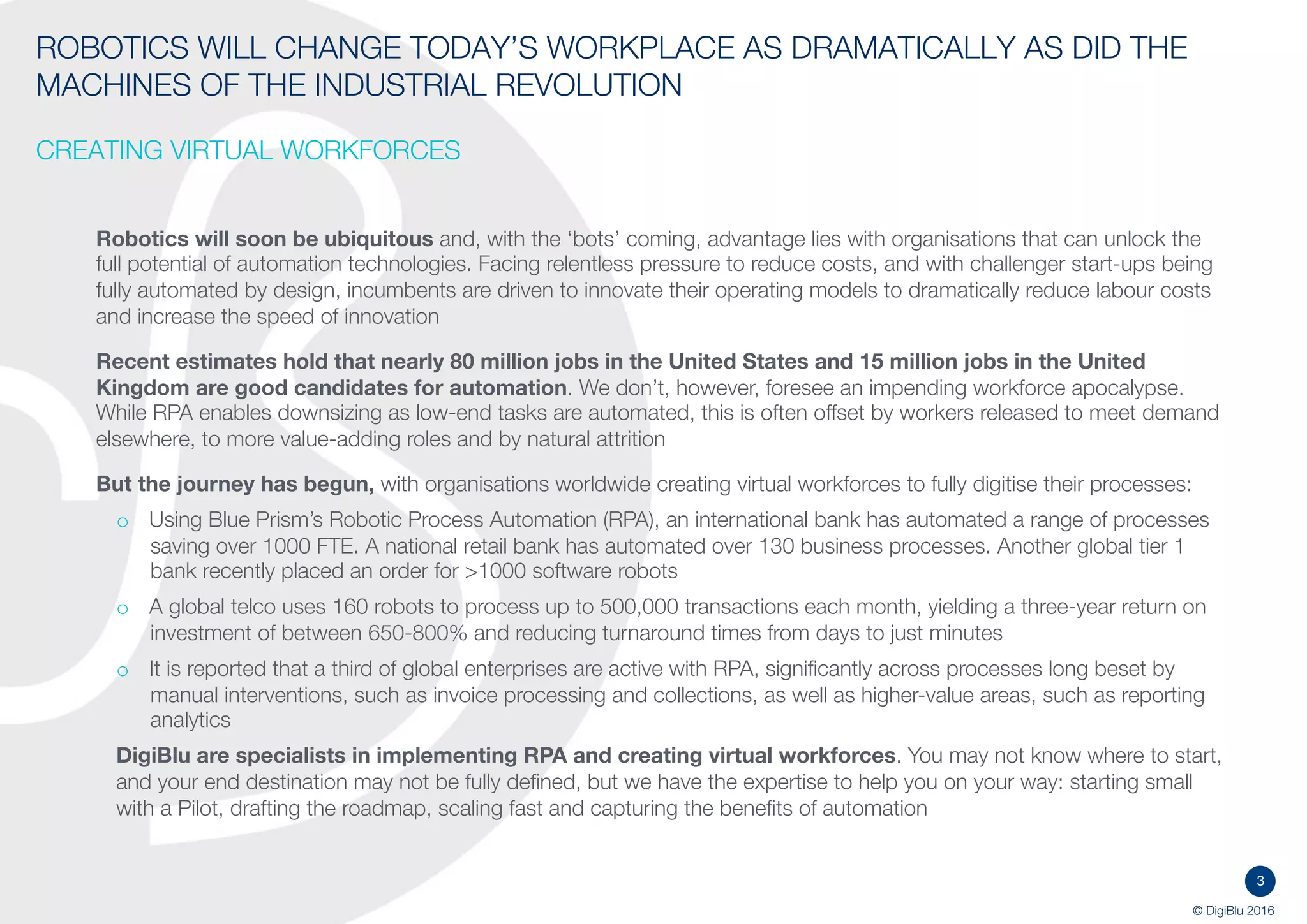 3
© DigiBlu 2016
ROBOTICS WILL CHANGE TODAY’S WORKPLACE AS DRAMATICALLY AS DID
THE MACHINES OF THE INDUSTRIAL REVOLUTION
CREATING VIRTUAL WORKFORCES
Robotics will soon be ubiquitous and, with the ‘bots’ coming, advantage lies with organisations that can unlock the
full potential of automation technologies. Facing relentless pressure to reduce costs, and with challenger start-ups
being fully automated by design, incumbents are driven to innovate their operating models to dramatically reduce
labour costs, improve productivity and increase the speed of innovation
Recent estimates hold that nearly 80 million jobs in the United States and 15 million jobs in the United
Kingdom are good candidates for automation. McKinsey estimates the financial sector has the technical potential
to automate activities taking up 43 percent of its workers’ time. We don’t, however, foresee an impending workforce
apocalypse. While RPA enables downsizing as low-end tasks are automated, this is often offset by workers released
to meet demand elsewhere, to more value-adding roles and by natural attrition
And the journey has begun, with organisations worldwide creating virtual workforces to fully digitise their processes:
o Using Blue Prism’s Robotic Process Automation (RPA), an international bank has automated a range of
processes saving over 1000 FTE. A national retail bank has automated over 130 business processes. Another
global tier 1 bank recently placed an order for >1000 software robots
o A global telco uses 160 robots to process up to 500,000 transactions each month, yielding a three-year return
on investment of between 650-800% and reducing turnaround times from days to just minutes
o It is reported that a third of global enterprises are active with RPA, significantly across processes long beset by
manual interventions, such as invoice processing and collections, as well as higher-value areas, such as
reporting analytics
DigiBlu are specialists in implementing RPA and creating virtual workforces. You may not know where to
start, and your end destination may not be fully defined, but we have the expertise to help you on your way: starting
small with a Pilot, drafting the roadmap, scaling fast and capturing the benefits of automation
 