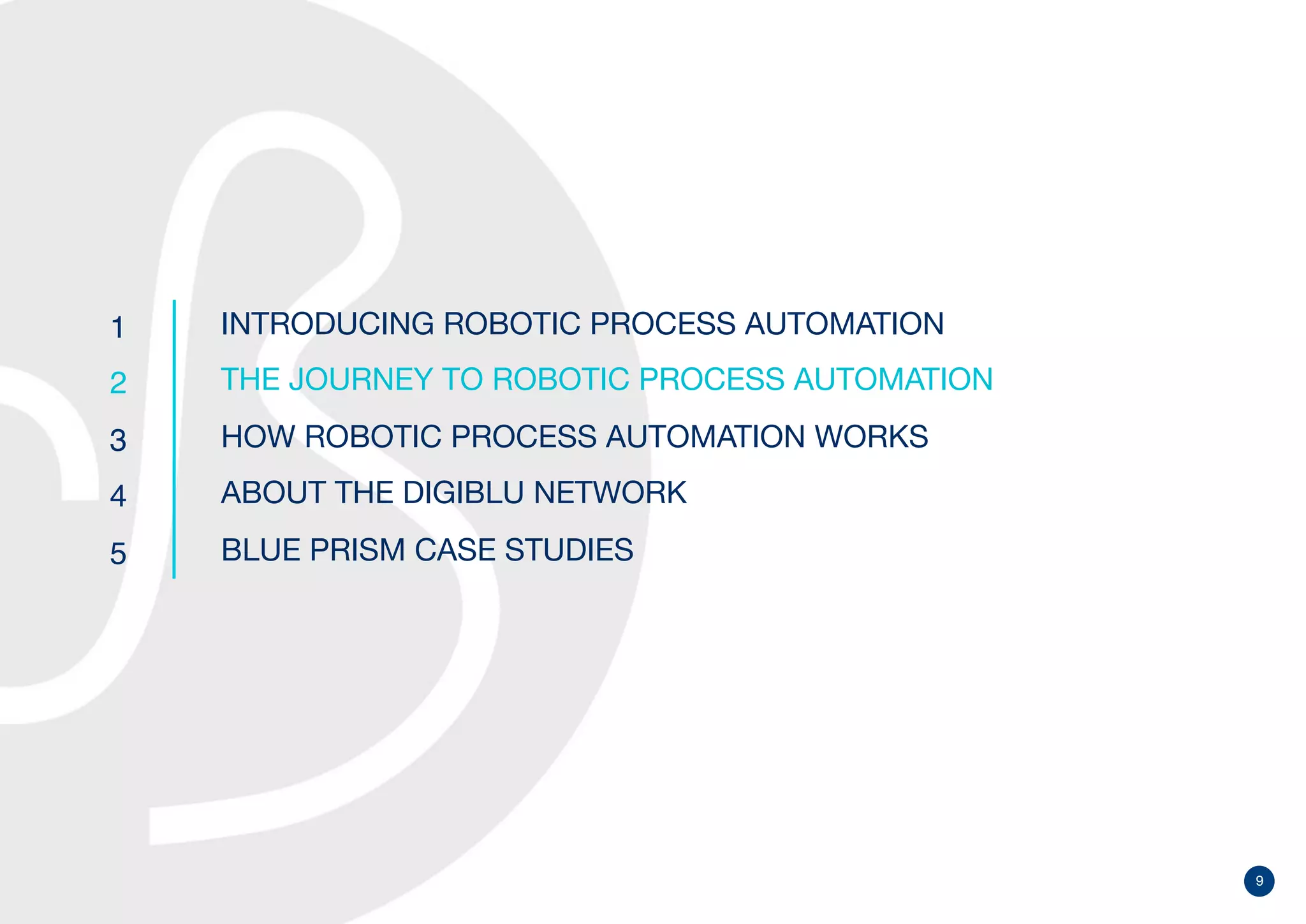 9
1
2
3
4
5
INTRODUCING ROBOTIC PROCESS AUTOMATION
THE JOURNEY TO ROBOTIC PROCESS AUTOMATION
HOW ROBOTIC PROCESS AUTOMATION WORKS
ABOUT THE DIGIBLU NETWORK
BLUE PRISM CASE STUDIES
 