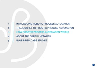 13
1
2
3
4
5
INTRODUCING ROBOTIC PROCESS AUTOMATION
THE JOURNEY TO ROBOTIC PROCESS AUTOMATION
HOW ROBOTIC PROCESS AUTOMATION WORKS
ABOUT THE DIGIBLU NETWORK
BLUE PRISM CASE STUDIES
 
