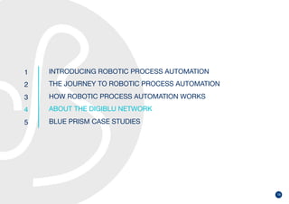 18
1
2
3
4
5
INTRODUCING ROBOTIC PROCESS AUTOMATION
THE JOURNEY TO ROBOTIC PROCESS AUTOMATION
HOW ROBOTIC PROCESS AUTOMATION WORKS
ABOUT THE DIGIBLU NETWORK
BLUE PRISM CASE STUDIES
 