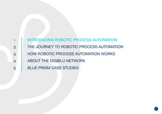 2
1
2
3
4
5
INTRODUCING ROBOTIC PROCESS AUTOMATION
THE JOURNEY TO ROBOTIC PROCESS AUTOMATION
HOW ROBOTIC PROCESS AUTOMATION WORKS
ABOUT THE DIGIBLU NETWORK
BLUE PRISM CASE STUDIES
 