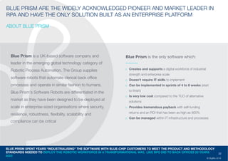 22
© DigiBlu 2016
BLUE PRISM ARE THE WIDELY ACKNOWLEDGED PIONEER AND MARKET
LEADER IN RPA AND HAVE THE ONLY SOLUTION BUILT AS AN ENTERPRISE
PLATFORM
ABOUT BLUE PRISM
Blue Prism is a UK-based software company and
leader in the emerging global technology category of
Robotic Process Automation. The Group supplies
software robots that automate clerical back office
processes and operate in similar fashion to humans.
Blue Prism's Software Robots are differentiated in the
market as they have been designed to be deployed at
scale in enterprise-sized organisations where security,
resilience, robustness, flexibility, scalability and
compliance can be critical
o Creates and supports a digital workforce of industrial
strength and enterprise scale
o Doesn’t require IT skills to implement
o Can be implemented in sprints of 4 to 8 weeks
(start to finish)
o Is very low cost compared to the TCO of alternative
solutions
o Provides tremendous payback with self-funding
returns and an ROI that has been as high as 800%
o Can be managed within IT infrastructure and
processes
BLUE PRISM SPENT YEARS "INDUSTRIALISING" THE SOFTWARE WITH BLUE-CHIP CUSTOMERS TO MEET THE PRODUCT AND METHODOLOGY
STANDARDS NEEDED TO DEPLOY THE ROBOTIC WORKFORCE IN A TRANSFORMATIONAL WAY, LIKE BPO DID TO BACK OFFICES 20 YEARS
AGO
Blue Prism is the only software which:
 
