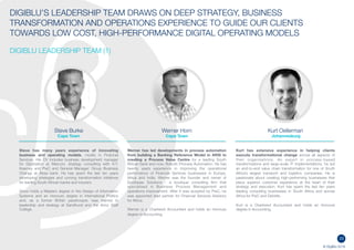 23
© DigiBlu 2016
DIGIBLU’S LEADERSHIP TEAM DRAWS ON DEEP STRATEGY, BUSINESS
TRANSFORMATION AND OPERATIONS EXPERIENCE TO GUIDE OUR CLIENTS
TOWARDS LOW COST, HIGH-PERFORMANCE DIGITAL OPERATING MODELS
DIGIBLU LEADERSHIP TEAM (1)
Steve Burke
Cape Town
Steve has many years experience of innovating
business and operating models, mostly in Financial
Services. His CV includes business development manager
for Digitization at Marconi, strategy consulting with A.T.
Kearney and PwC and General Manager: Group Business
Change at Absa bank. He has spent the last ten years
developing strategies and running transformation initiatives
for leading South African banks and insurers.
Steve holds a Masters degree in the Design of Information
Systems and an Honours degree in International Politics
and, as a former British paratrooper, was trained in
leadership and strategy at Sandhurst and the Army Staff
College.
Werner Horn
Cape Town
Werner has led developments in process automation
from building a Banking Reference Model in ARIS to
creating a Process Value Centre for a leading South
African bank and now, Robotic Process Automation. He
has twenty years experience in improving the operational
performance of Financial Services businesses in Europe,
Africa and India. Werner was the founder and owner of
Southpaw Solutions - a boutique consulting firm that
specialised in Business Process Management and
operations improvement. After it was acquired by PwC, he
was appointed lead partner for Financial Services Advisory
for Africa.
Werner is a Chartered Accountant and holds an Honours
degree in Accounting.
Kurt Oellerman
Johannesburg
Kurt has extensive experience in helping clients
execute transformational change across all aspects of
their organisations. An expert in process-based
transformations and large-scale IT implementations, he led
an end-to-end value chain transformation for one of South
Africa’s largest transport and logistics companies. He is
passionate about creating high-performing businesses that
place superior customer experience at the heart of their
strategy and execution. Kurt has spent the last ten years
leading consulting businesses in South Africa and across
Africa for PwC and Deloitte.
Kurt is a Chartered Accountant and holds an Honours
degree in Accounting.
 