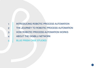 25
1
2
3
4
5
INTRODUCING ROBOTIC PROCESS AUTOMATION
THE JOURNEY TO ROBOTIC PROCESS AUTOMATION
HOW ROBOTIC PROCESS AUTOMATION WORKS
ABOUT THE DIGIBLU NETWORK
BLUE PRISM CASE STUDIES
 