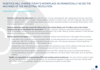 3
© DigiBlu 2016
ROBOTICS WILL CHANGE TODAY’S WORKPLACE AS DRAMATICALLY AS DID
THE MACHINES OF THE INDUSTRIAL REVOLUTION
CREATING VIRTUAL WORKFORCES
Robotics will soon be ubiquitous and, with the ‘bots’ coming, advantage lies with organisations that can unlock the
full potential of automation technologies. Facing relentless pressure to reduce costs, and with challenger start-ups
being fully automated by design, incumbents are driven to innovate their operating models to dramatically reduce
labour costs, improve productivity and increase the speed of innovation
Recent estimates hold that nearly 80 million jobs in the United States and 15 million jobs in the United
Kingdom are good candidates for automation. McKinsey estimates the financial sector has the technical potential
to automate activities taking up 43 percent of its workers’ time. We don’t, however, foresee an impending workforce
apocalypse. While RPA enables downsizing as low-end tasks are automated, this is often offset by workers released
to meet demand elsewhere, to more value-adding roles and by natural attrition
And the journey has begun, with organisations worldwide creating virtual workforces to fully digitise their processes:
o Using Blue Prism’s Robotic Process Automation (RPA), an international bank has automated a range of
processes saving over 1000 FTE. A national retail bank has automated over 130 business processes. Another
global tier 1 bank recently placed an order for >1000 software robots
o A global telco uses 160 robots to process up to 500,000 transactions each month, yielding a three-year return
on investment of between 650-800% and reducing turnaround times from days to just minutes
o It is reported that a third of global enterprises are active with RPA, significantly across processes long beset by
manual interventions, such as invoice processing and collections, as well as higher-value areas, such as
reporting analytics
DigiBlu are specialists in implementing RPA and creating virtual workforces. You may not know where to
start, and your end destination may not be fully defined, but we have the expertise to help you on your way: starting
small with a Pilot, drafting the roadmap, scaling fast and capturing the benefits of automation
 