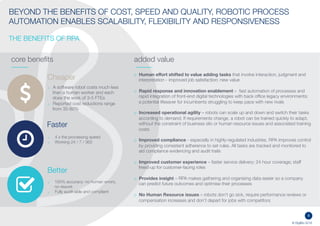 8
© DigiBlu 2016
BEYOND THE BENEFITS OF COST, SPEED AND QUALITY, ROBOTIC PROCESS
AUTOMATION ENABLES SCALABILITY, FLEXIBILITY AND RESPONSIVENESS
THE BENEFITS OF RPA
core benefits added value
o Human effort shifted to value adding tasks that involve interaction, judgment and
interpretation - improved job satisfaction; new value
o Rapid response and innovation enablement – fast automation of processes and
rapid integration of front-end digital technologies with back office legacy
environments: a potential lifesaver for incumbents struggling to keep pace with new
rivals
o Increased operational agility – robots can scale up and down and switch their tasks
according to demand. If requirements change, a robot can be trained quickly to
adapt, without the constraint of business silo or human resource issues and
associated training costs
o Improved compliance - especially in highly-regulated industries. RPA improves
control by providing consistent adherence to set rules. All tasks are tracked and
monitored to aid compliance evidencing and audit trails
o Improved customer experience – faster service delivery; 24 hour coverage; staff
freed-up for customer-facing roles
o Provides insight – RPA makes gathering and organising data easier so a company
can predict future outcomes and optimise their processes
o No Human Resource issues – robots don’t go sick, require performance reviews or
compensation increases and don’t depart for jobs with competitors
Cheaper
Better
Faster
o 4 x the processing speed
o Working 24 / 7 / 365
o 100% accuracy: no human errors,
no rework
o Fully audit-able and compliant
o A software robot costs much less
than a human worker and each
does the work of 3-5 FTEs
o Reported cost reductions range
from 35-80%
 