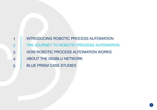 9
1
2
3
4
5
INTRODUCING ROBOTIC PROCESS AUTOMATION
THE JOURNEY TO ROBOTIC PROCESS AUTOMATION
HOW ROBOTIC PROCESS AUTOMATION WORKS
ABOUT THE DIGIBLU NETWORK
BLUE PRISM CASE STUDIES
 