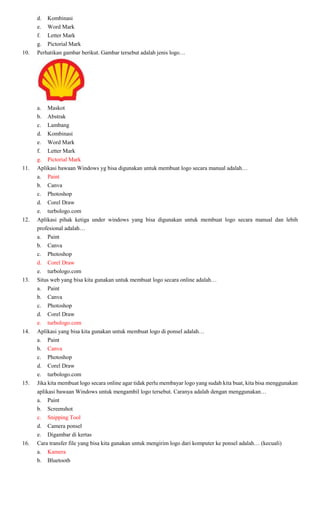 d. Kombinasi
e. Word Mark
f. Letter Mark
g. Pictorial Mark
10. Perhatikan gambar berikut. Gambar tersebut adalah jenis logo…
a. Maskot
b. Abstrak
c. Lambang
d. Kombinasi
e. Word Mark
f. Letter Mark
g. Pictorial Mark
11. Aplikasi bawaan Windows yg bisa digunakan untuk membuat logo secara manual adalah…
a. Paint
b. Canva
c. Photoshop
d. Corel Draw
e. turbologo.com
12. Aplikasi pihak ketiga under windows yang bisa digunakan untuk membuat logo secara manual dan lebih
profesional adalah…
a. Paint
b. Canva
c. Photoshop
d. Corel Draw
e. turbologo.com
13. Situs web yang bisa kita gunakan untuk membuat logo secara online adalah…
a. Paint
b. Canva
c. Photoshop
d. Corel Draw
e. turbologo.com
14. Aplikasi yang bisa kita gunakan untuk membuat logo di ponsel adalah…
a. Paint
b. Canva
c. Photoshop
d. Corel Draw
e. turbologo.com
15. Jika kita membuat logo secara online agar tidak perlu membayar logo yang sudah kita buat, kita bisa menggunakan
aplikasi bawaan Windows untuk mengambil logo tersebut. Caranya adalah dengan menggunakan…
a. Paint
b. Screenshot
c. Snipping Tool
d. Camera ponsel
e. Digambar di kertas
16. Cara transfer file yang bisa kita gunakan untuk mengirim logo dari komputer ke ponsel adalah… (kecuali)
a. Kamera
b. Bluetooth
 