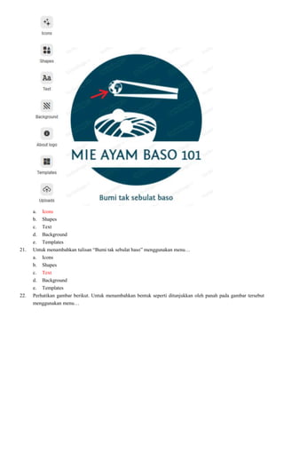 a. Icons
b. Shapes
c. Text
d. Background
e. Templates
21. Untuk menambahkan tulisan “Bumi tak sebulat baso” menggunakan menu…
a. Icons
b. Shapes
c. Text
d. Background
e. Templates
22. Perhatikan gambar berikut. Untuk menambahkan bentuk seperti ditunjukkan oleh panah pada gambar tersebut
menggunakan menu…
 
